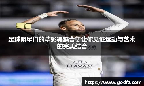 足球明星们的精彩舞蹈合集让你见证运动与艺术的完美结合