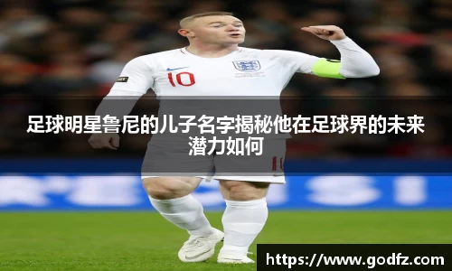 足球明星鲁尼的儿子名字揭秘他在足球界的未来潜力如何